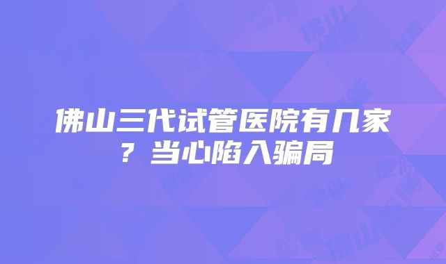 佛山三代试管医院有几家？当心陷入骗局