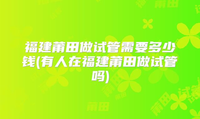 福建莆田做试管需要多少钱(有人在福建莆田做试管吗)