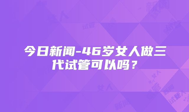 今日新闻-46岁女人做三代试管可以吗？