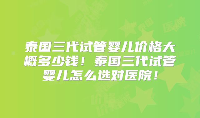 泰国三代试管婴儿价格大概多少钱！泰国三代试管婴儿怎么选对医院！
