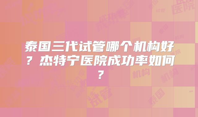 泰国三代试管哪个机构好？杰特宁医院成功率如何？