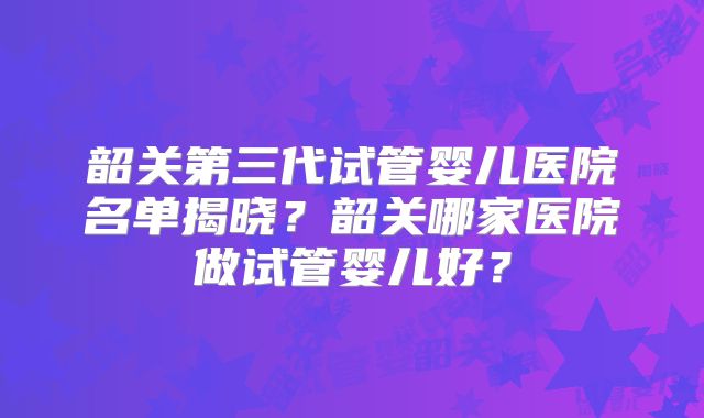 韶关第三代试管婴儿医院名单揭晓?韶关哪家医院做试管婴儿好?