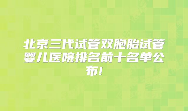 北京三代试管双胞胎试管婴儿医院排名前十名单公布!