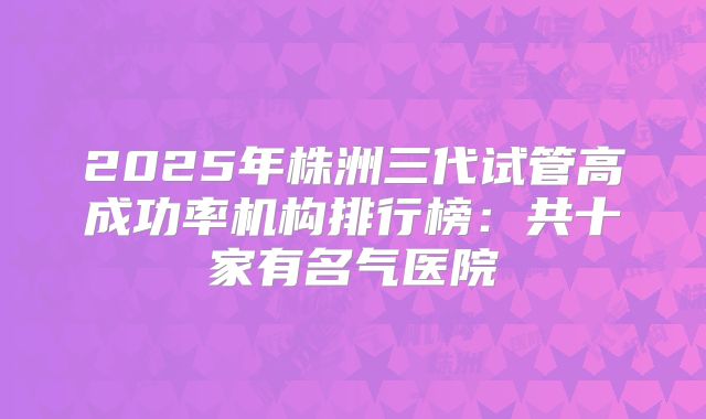 2025年株洲三代试管高成功率机构排行榜:共十家有名气医院