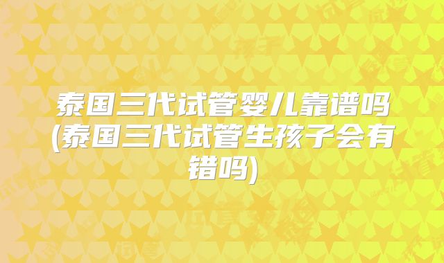 泰国三代试管婴儿靠谱吗(泰国三代试管生孩子会有错吗)