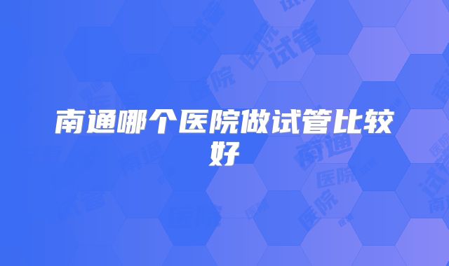 南通哪个医院做试管比较好