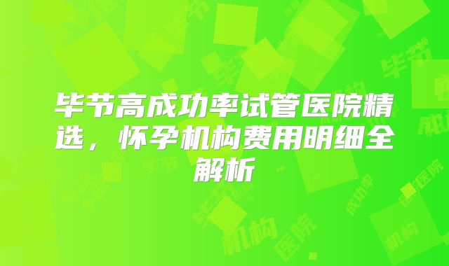 毕节高成功率试管医院精选，怀孕机构费用明细全解析