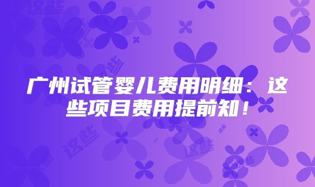 广州试管婴儿费用明细：这些项目费用提前知！