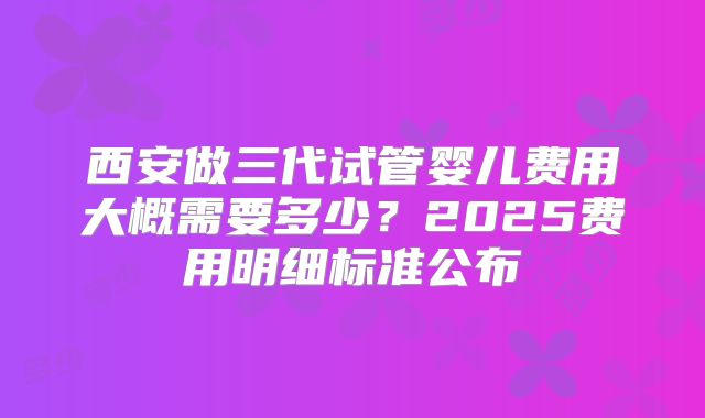 西安做三代试管婴儿费用大概需要多少？2025费用明细标准公布