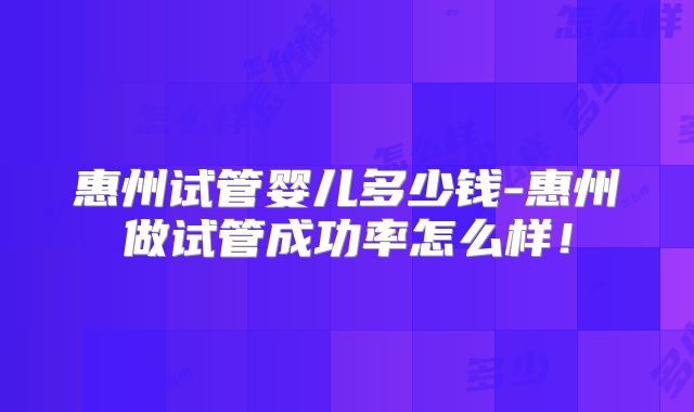 惠州试管婴儿多少钱-惠州做试管成功率怎么样!