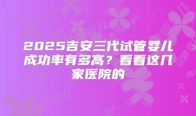 2025吉安三代试管婴儿成功率有多高？看看这几家医院的