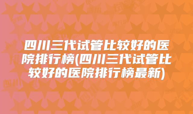 四川三代试管比较好的医院排行榜(四川三代试管比较好的医院排行榜最新)