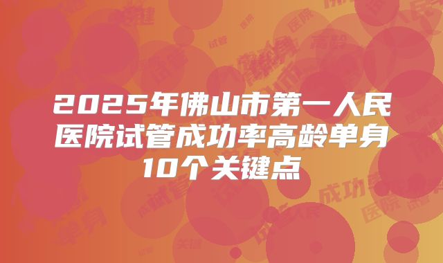 2025年佛山市第一人民医院试管成功率高龄单身10个关键点