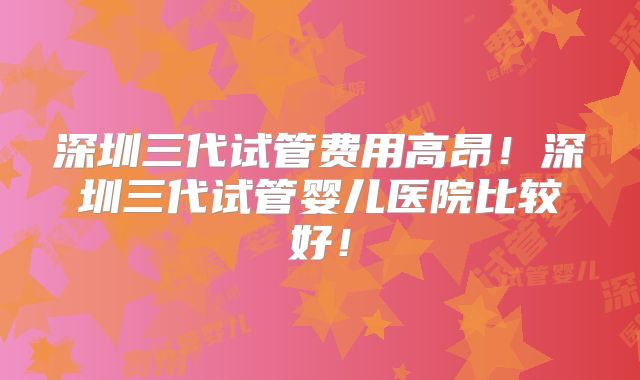 深圳三代试管费用高昂！深圳三代试管婴儿医院比较好！