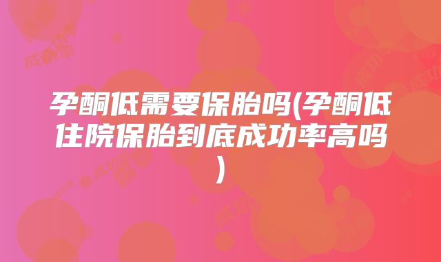 孕酮低需要保胎吗(孕酮低住院保胎到底成功率高吗)