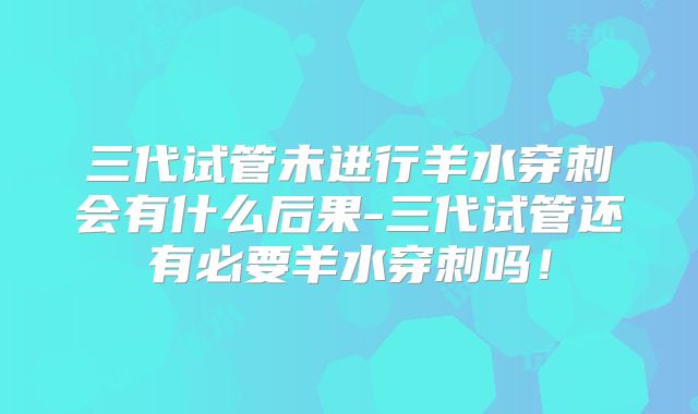 三代试管未进行羊水穿刺会有什么后果-三代试管还有必要羊水穿刺吗！