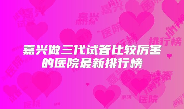 嘉兴做三代试管比较厉害的医院最新排行榜