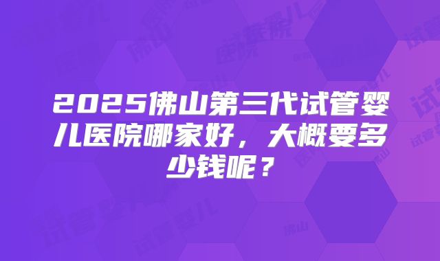 2025佛山第三代试管婴儿医院哪家好,大概要多少钱呢?