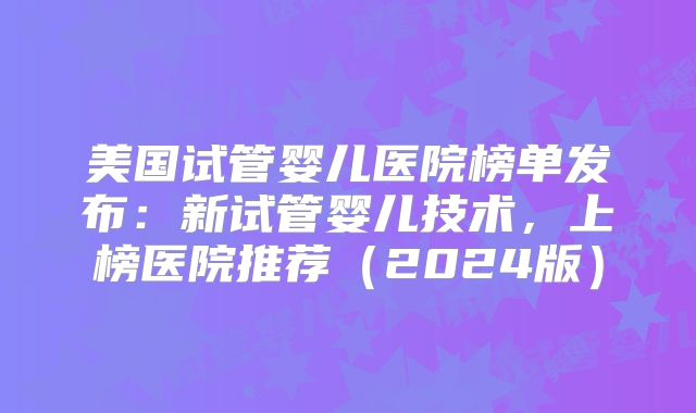 美国试管婴儿医院榜单发布：新试管婴儿技术，上榜医院推荐（2024版）