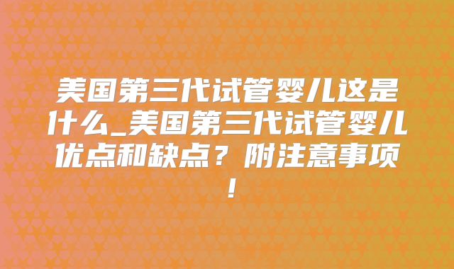 美国第三代试管婴儿这是什么_美国第三代试管婴儿优点和缺点？附注意事项！