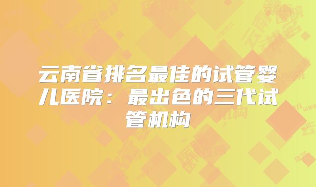 云南省排名最佳的试管婴儿医院:最出色的三代试管机构