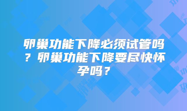 卵巢功能下降必须试管吗？卵巢功能下降要尽快怀孕吗？