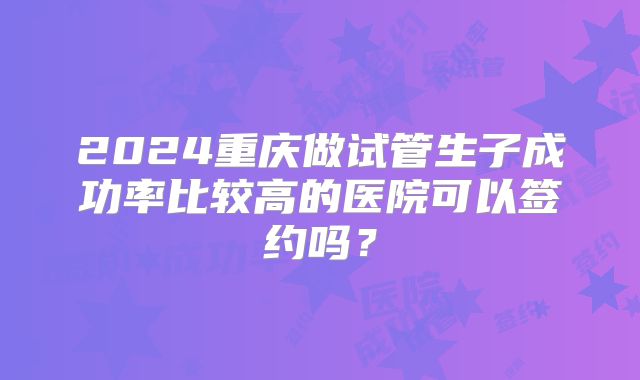 2024重庆做试管生子成功率比较高的医院可以签约吗？
