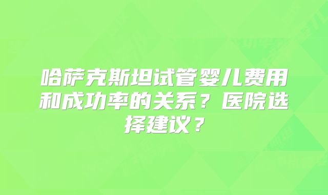 哈萨克斯坦试管婴儿费用和成功率的关系？医院选择建议？