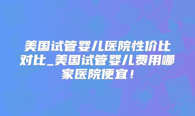 美国试管婴儿医院性价比对比_美国试管婴儿费用哪家医院便宜!