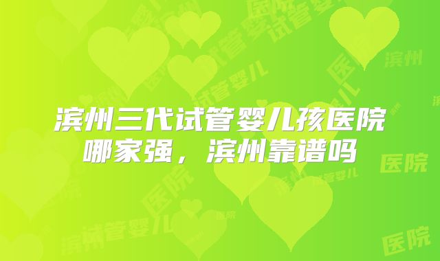 滨州三代试管婴儿孩医院哪家强，滨州靠谱吗