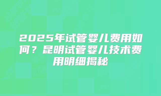 2025年试管婴儿费用如何？昆明试管婴儿技术费用明细揭秘