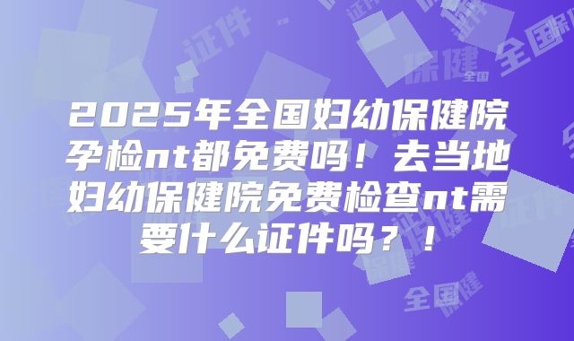 2025年全国妇幼保健院孕检nt都免费吗！去当地妇幼保健院免费检查nt需要什么证件吗？！