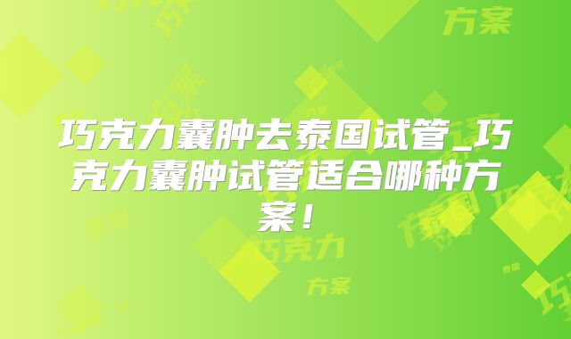 巧克力囊肿去泰国试管_巧克力囊肿试管适合哪种方案！