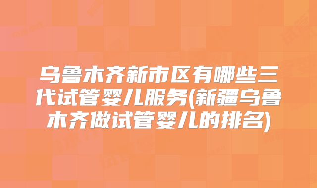 乌鲁木齐新市区有哪些三代试管婴儿服务(新疆乌鲁木齐做试管婴儿的排名)