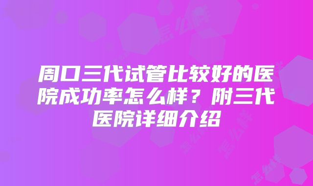 周口三代试管比较好的医院成功率怎么样？附三代医院详细介绍
