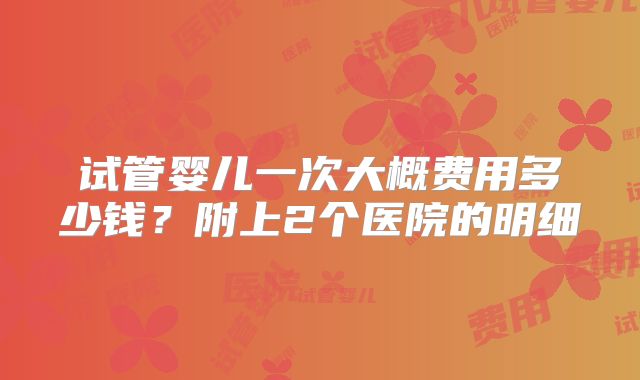 试管婴儿一次大概费用多少钱?附上2个医院的明细