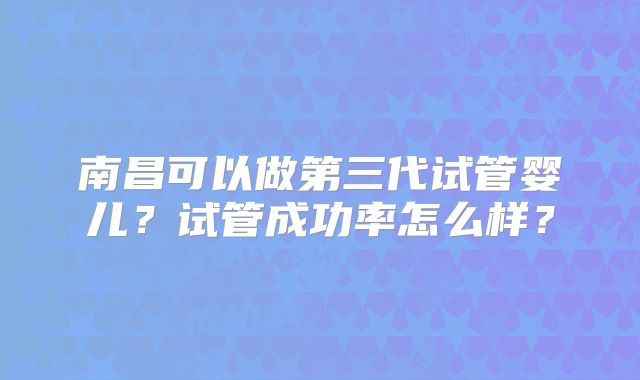 南昌可以做第三代试管婴儿？试管成功率怎么样？