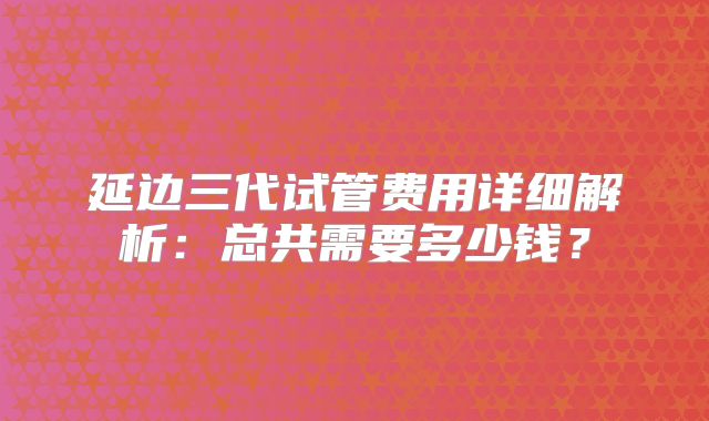 延边三代试管费用详细解析：总共需要多少钱？