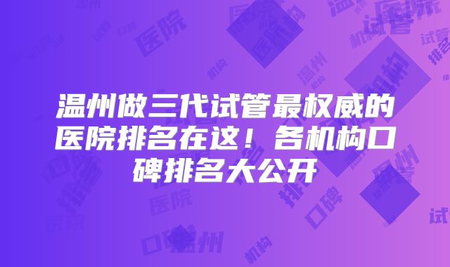 温州做三代试管最权威的医院排名在这!各机构口碑排名大公开