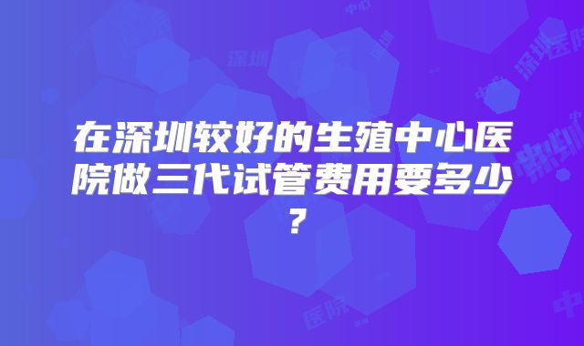 在深圳较好的生殖中心医院做三代试管费用要多少?