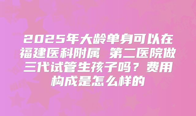 2025年大龄单身可以在福建医科附属 第二医院做三代试管生孩子吗？费用构成是怎么样的