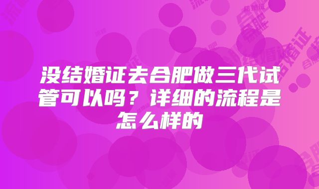 没结婚证去合肥做三代试管可以吗？详细的流程是怎么样的