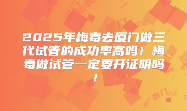 2025年梅毒去厦门做三代试管的成功率高吗!梅毒做试管一定要开证明吗!