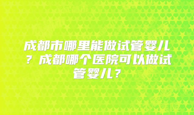 成都市哪里能做试管婴儿?成都哪个医院可以做试管婴儿?