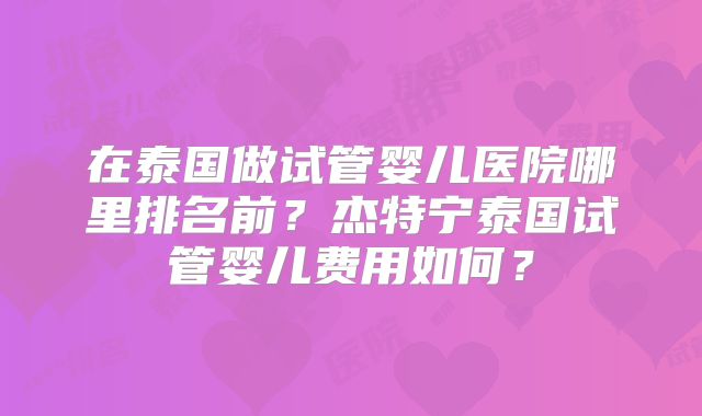 在泰国做试管婴儿医院哪里排名前？杰特宁泰国试管婴儿费用如何？