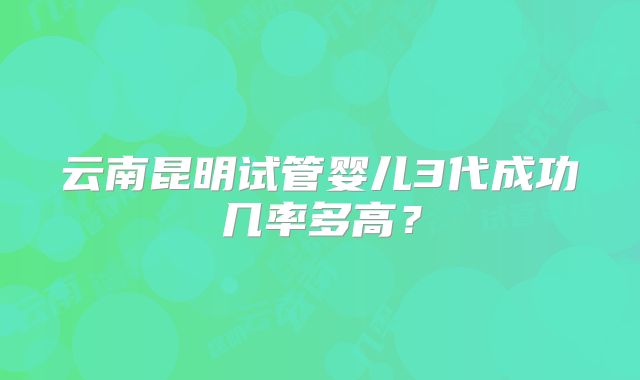 云南昆明试管婴儿3代成功几率多高?