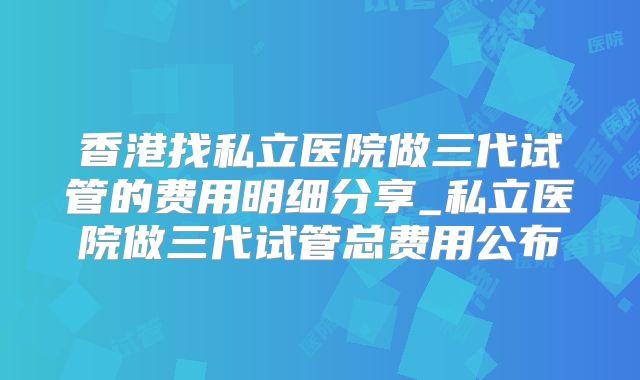 香港找私立医院做三代试管的费用明细分享_私立医院做三代试管总费用公布