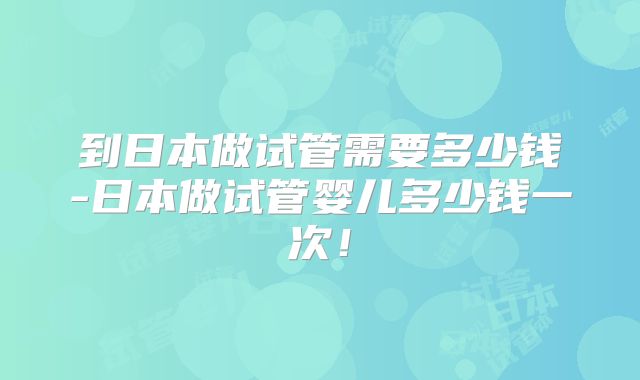 到日本做试管需要多少钱-日本做试管婴儿多少钱一次！