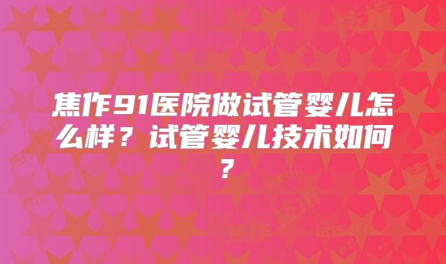 焦作91医院做试管婴儿怎么样？试管婴儿技术如何？