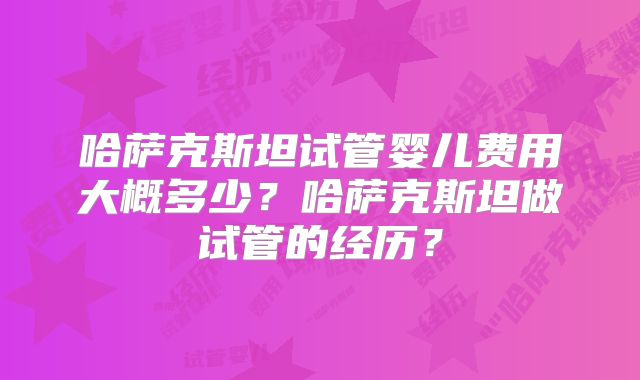哈萨克斯坦试管婴儿费用大概多少？哈萨克斯坦做试管的经历？